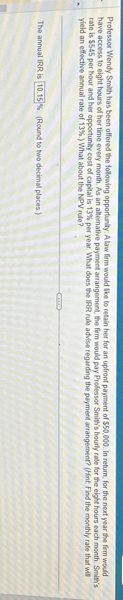 Professor Wendy Smith has been offered the following opportunity: A law firm would like to retain her for an upfront payment of $50,000. In return, for the next year the firm would
have access to eight hours of her time every month. As an alternative payment arrangement, the firm would pay Professor Smith's hourly rate for the eight hours each month. Smith's
rate is $545 per hour and her opportunity cost of capital is 13% per year. What does the IRR rule advise regarding the payment arrangement? (Hint Find the monthly rate that will
yield an effective annual rate of 13%.) What about the NPV rule?
The annual IRR is 10.15 % (Round to two decimal places.)