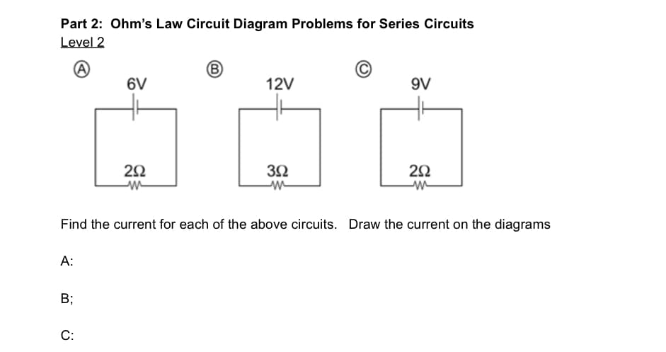 Part 2: Ohm's Law Circuit Diagram Problems for Series Circuits
Level 2
A
(B)
6V
12V
9V
3Ω
292
292
m
w
w
Find the current for each of the above circuits. Draw the current on the diagrams
A:
Bi
C: