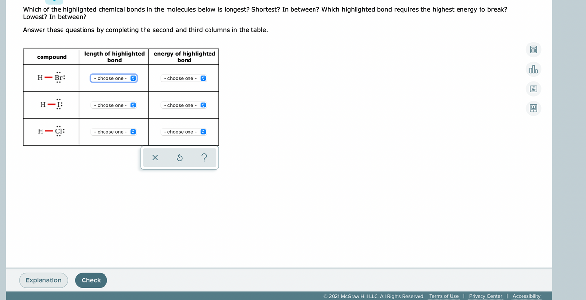 Which of the highlighted chemical bonds in the molecules below is longest? Shortest? In between? Which highlighted bond requires the highest energy to break?
Lowest? In between?
Answer these questions by completing the second and third columns in the table.
length of highlighted
bond
energy of highlighted
bond
compound
alo
H- br:
Н— Br:
- choose one -
- choose one -
Ar
H-i:
- choose one
choose one -
H- Cl:
- choose one -
- choose one -
Explanation
Check
© 2021 McGraw Hill LLC. All Rights Reserved. Terms of Use | Privacy Center | Accessibility
