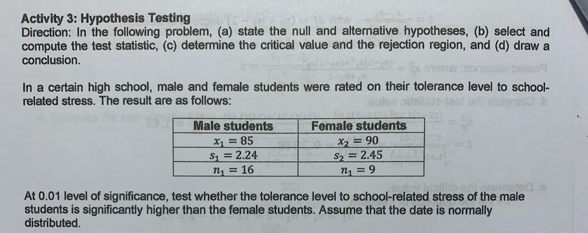 Activity 3: Hypothesis Testing
Direction: In the following problem, (a) state the null and alternative hypotheses, (b) select and
compute the test statistic, (c) determine the critical value and the rejection region, and (d) draw a
conclusion.
In a certain high school, male and female students were rated on their tolerance level to school-
related stress. The result are as follows:
oulsy
Male students
Female students
X1 85
S=2.24
X2 =90
S2 2.45
n1 = 9
n = 16
At 0.01 level of significance, test whether the tolerance level to school-related stress of the male
students is significantly higher than the female students. Assume that the date is normally
distributed.

