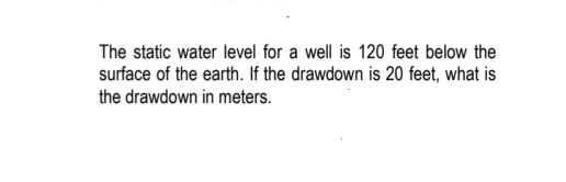 The static water level for a well is 120 feet below the
surface of the earth. If the drawdown is 20 feet, what is
the drawdown in meters.
