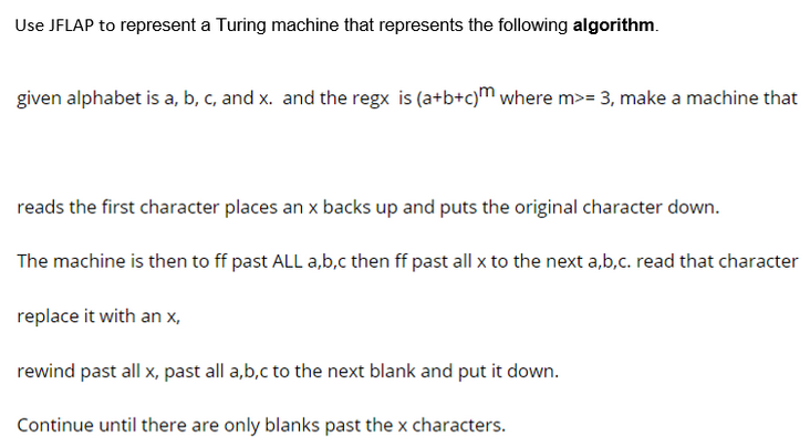 Use JFLAP to represent a Turing machine that represents the following algorithm.
given alphabet is a, b, c, and x. and the regx is (a+b+c)m where m>= 3, make a machine that
reads the first character places an x backs up and puts the original character down.
The machine is then to ff past ALL a,b,c then ff past all x to the next a,b,c. read that character
replace it with an x,
rewind past all x, past all a,b,c to the next blank and put it down.
Continue until there are only blanks past the x characters.