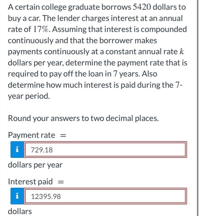 A certain college graduate borrows 5420 dollars to
buy a car. The lender charges interest at an annual
rate of 17%. Assuming that interest is compounded
continuously and that the borrower makes
payments continuously at a constant annual rate k
dollars per year, determine the payment rate that is
required to pay off the loan in 7 years. Also
determine how much interest is paid during the 7-
year period.
Round your answers to two decimal places.
Payment rate =
i 729.18
dollars per year
Interest paid
i
dollars
12395.98