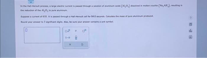 In the Hall-Heroult process, a large electric current is passed through a solution of aluminum oxide (Al₂O,) dissolved in molten cryolite (Na, AIF), resulting in
the reduction of the Al₂O, to pure aluminum.
Suppose a current of 610. A is passed through a Hall-Heroult cell for 84,0 seconds. Calculate the mass of pure aluminum produced.
Round your answer to 3 significant digits. Also, be sure your answer contains a unit symbol.
0
D.P
A.D
X
H
0
3
da