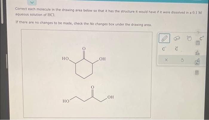 Correct each molecule in the drawing area below so that it has the structure it would have if it were dissolved in a 0.1 M
aqueous solution of HCI.
If there are no changes to be made, check the No changes box under the drawing area.
HO,
HO
OH
OH
C™
X
ċ
THEO
ola
16