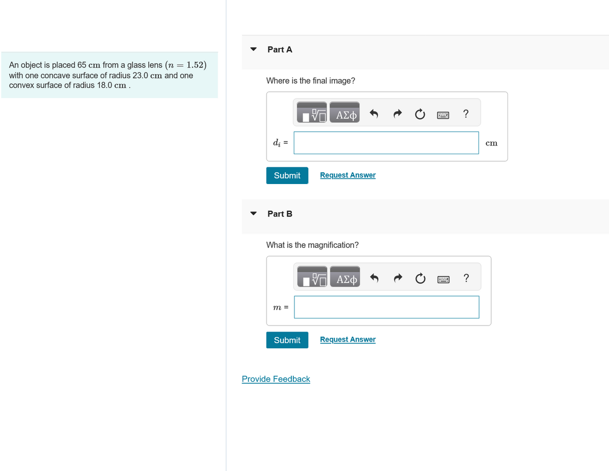 An object is placed 65 cm from a glass lens (n = 1.52)
with one concave surface of radius 23.0 cm and one
convex surface of radius 18.0 cm.
Part A
Where is the final image?
di =
ΑΣΦ
Submit
Request Answer
Part B
What is the magnification?
m =
ΜΕ ΑΣΦ
?
Submit
Request Answer
Provide Feedback
cm