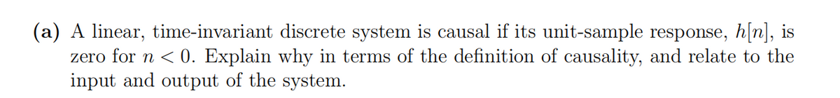 (a) A linear, time-invariant discrete system is causal if its unit-sample response, h[n], is
zero for n < 0. Explain why in terms of the definition of causality, and relate to the
input and output of the system.
