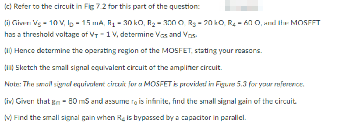 (c) Refer to the circuit in Fig 7.2 for this part of the question:
(i) Given Vs = 10 V, Ip = 15 mA, R1 = 30 kQ, R2 = 300 , R3 = 20 ko, R4 = 60 Q, and the MOSFET
has a threshold voltage of VT = 1 V, determine VGs and VDs-
%3D
%3D
%3D
(ii) Hence determine the operating region of the MOSFET, stating your reasons.
(ii) Sketch the small signal equivalent circuit of the amplifier circuit.
Note: The small signal equivalent circuit for a MOSFET is provided in Figure 5.3 for your reference.
(iv) Given that gm = 80 mS and assume ro is infinite, find the small signal gain of the circuit.
%3D
(v) Find the small signal gain when R4 is bypassed by a capacitor in parallel.
