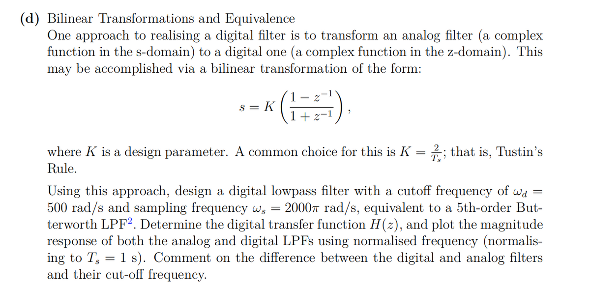(d) Bilinear Transformations and Equivalence
One approach to realising a digital filter is to transform an analog filter (a complex
function in the s-domain) to a digital one (a complex function in the z-domain). This
may be accomplished via a bilinear transformation of the form:
= K
where K is a design parameter. A common choice for this is K = 2; that is, Tustin's
Ts
Rule.
Using this approach, design a digital lowpass filter with a cutoff frequency of wd
500 rad/s and sampling frequency ws
terworth LPF2. Determine the digital transfer function H(2), and plot the magnitude
response of both the analog and digital LPFS using normalised frequency (normalis-
ing to T, = 1 s). Comment on the difference between the digital and analog filters
and their cut-off frequency.
20007 rad/s, equivalent to a 5th-order But-
