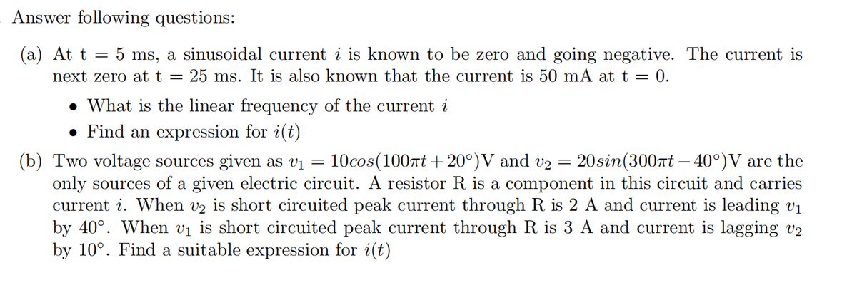 Answer following questions:
(а) At t
5 ms, a sinusoidal current i is known to be zero and going negative. The current is
25 ms. It is also known that the current is 50 mA at t = 0.
next zero at t =
• What is the linear frequency of the current i
• Find an expression for i(t)
(b) Two voltage sources given as vị =
only sources of a given electric circuit. A resistor R is a component in this circuit and carries
current i. When v2 is short circuited peak current through R is 2 A and current is leading v1
by 40°. When vị is short circuited peak current through R is 3 A and current is lagging v2
by 10°. Find a suitable expression for i(t)
10cos(100nt + 20°)V and v2 =
20sin(3007t – 40°)V are the

