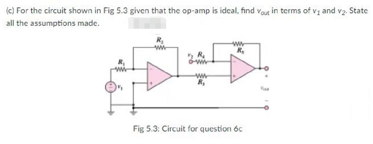 (c) For the circuit shown in Fig 5.3 given that the op-amp is ideal, find vout in terms of v1 and v2. State
all the assumptions made.
R
R,
O-w
ww
R,
Fig 5.3: Circuit for question 6c
