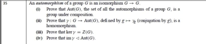 An automorphism of a group G is an isomorphism G → G.
(i) Prove that Aut(G), the set of all the automorphisms of a group G, is a
group under composition.
(ii) Prove that y : G → Aut(G), defi ned by g → ½ (conjugation by g), is a
homomorphism.
(iii) Prove that ker y = Z(G).
(iv) Prove that imy 4 Aut(G).
35
