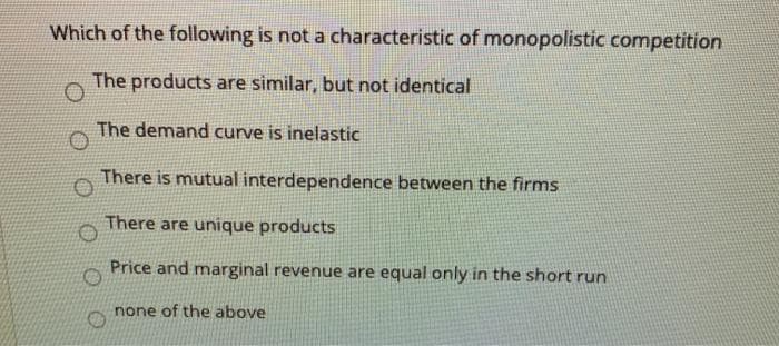 Which of the following is not a characteristic of monopolistic competition
The products are similar, but not identical
The demand curve is inelastic
There is mutual interdependence between the firms
There are unique products
Price and marginal revenue are equal only in the short run
none of the above
