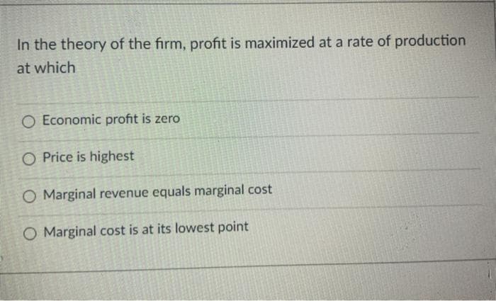 In the theory of the firm, profit is maximized at a rate of production
at which
O Economic profit is zero
O Price is highest
O Marginal revenue equals marginal cost
O Marginal cost is at its lowest point
