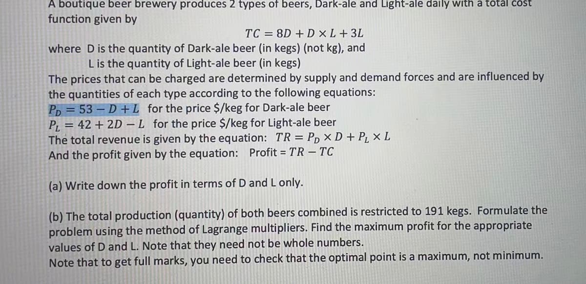 A boutique beer brewery produces 2 types of beers, Dark-ale and Light-ale daily with a total cost
function given by
TC = 8D + D XL+ 3L
where D is the quantity of Dark-ale beer (in kegs) (not kg), and
L is the quantity of Light-ale beer (in kegs)
The prices that can be charged are determined by supply and demand forces and are influenced by
the quantities of each type according to the following equations:
PD=53-D + L for the price $/keg for Dark-ale beer
PL = 42 + 2D-L for the price $/keg for Light-ale beer
The total revenue is given by the equation: TR = PD X D + P₁ x L
And the profit given by the equation: Profit = TR - TC
(a) Write down the profit in terms of D and L only.
(b) The total production (quantity) of both beers combined is restricted to 191 kegs. Formulate the
problem using the method of Lagrange multipliers. Find the maximum profit for the appropriate
values of D and L. Note that they need not be whole numbers.
Note that to get full marks, you need to check that the optimal point is a maximum, not minimum.