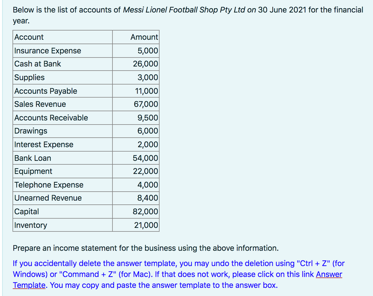 Below is the list of accounts of Messi Lionel Football Shop Pty Ltd on 30 June 2021 for the financial
year.
Аccount
Amount
Insurance Expense
5,000
26,000
3,000
11,000
67,000
9,500
6,000
2,000
54,000
22,000
4,000
8,400|
82,000
21,000
Cash at Bank
Supplies
Accounts Payable
Sales Revenue
Accounts Receivable
Drawings
Interest Expense
Bank Loan
Equipment
Telephone Expense
Unearned Revenue
Capital
Inventory
Prepare an income statement for the business using the above information.
If
you accidentally delete the answer template, you may undo the deletion using "Ctrl + Z" (for
Windows) or "Command + Z" (for Mac). If that does not work, please click on this link Answer
Template. You may copy and paste the answer template to the answer box.
