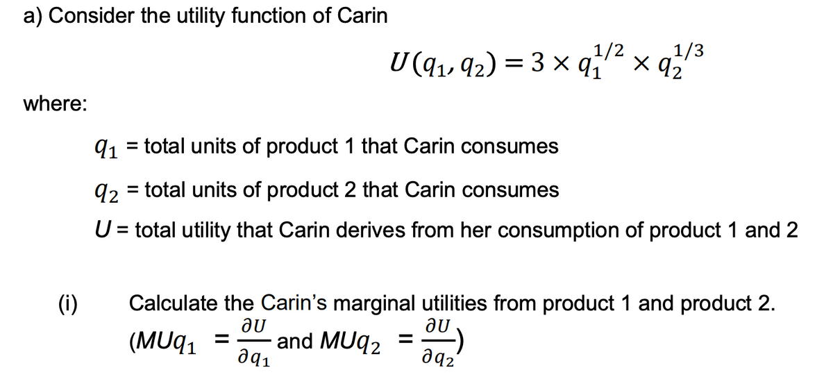 a) Consider the utility function of Carin
where:
(i)
U (9₁, 92) = 3 × 91/²
1/3
91 = total units of product 1 that Carin consumes
q2 = total units of product 2 that Carin consumes
U = total utility that Carin derives from her consumption of product 1 and 2
0)
x 92
Calculate the Carin's marginal utilities from product 1 and product 2.
au
au
(MUq₁ = and MUq₂ =
0q1
даг