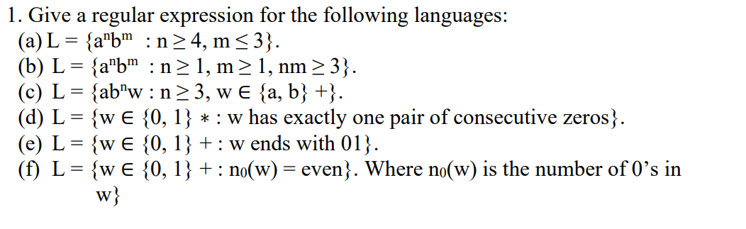 1. Give a regular expression for the following languages:
(a) L = {a¹bm:n≥4,m≤3}.
(b) L = {a¹bm : n≥1, m≥1, nm ≥3}.
(c) L = {ab¹w : n ≥ 3, w € {a, b} +}.
(d) L = {w € {0, 1} * : w has exactly one pair of consecutive zeros}.
(e) L = {w E {0, 1} + : w ends with 01}.
(f) L {w E {0, 1}+: no(w) = even}. Where no(w) is the number of 0's in
W}