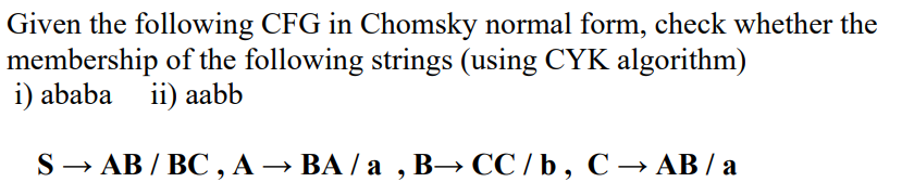 Given the following CFG in Chomsky normal form, check whether the
membership of the following strings (using CYK algorithm)
i) ababa ii) aabb
S → AB / BC, A → BA /a, B⇒ CC /b, C → AB / a
