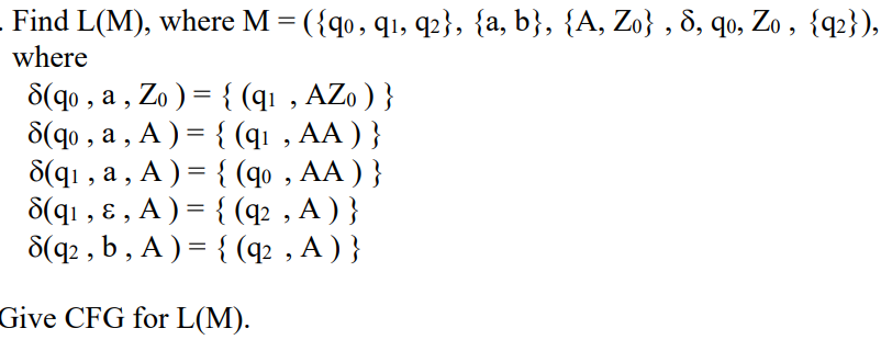 Find L(M), where M = ({q0, 91, 92}, {a, b}, {A, Zo}, 8, qo, Zo, {q2}),
where
8(qo, a, Zo) = {(q₁, AZo) }
8(qo, a, A) = {(q₁, AA ) }
8(q₁, a, A) = {(qo, AA) }
8(q1₁, &, A ) = {(q², A) }
8(q2, b, A ) = {(q₂, A ) }
Give CFG for L(M).