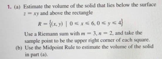 1. (a) Estimate the volume of the solid that lies below the surface
z = xy and above the rectangle
R = {(x, y) | 0<x < 6,0 < y< 4}
Use a Riemann sum with m = 3, n = 2, and take the
sample point to be the upper right corner of each square.
(b) Use the Midpoint Rule to estimate the volume of the solid
in part (a).
%3D
