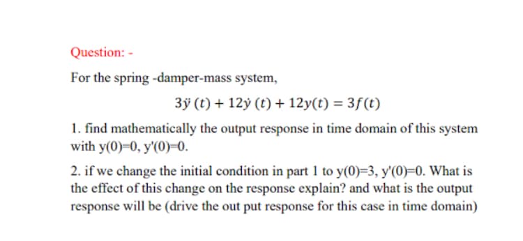 Question: -
For the spring -damper-mass system,
3ÿ (t) + 12ỷ (t) + 12y(t) = 3f(t)
1. find mathematically the output response in time domain of this system
with y(0)=0, y'(0)=0.
2. if we change the initial condition in part 1 to y(0)=3, y'(0)=0. What is
the effect of this change on the response explain? and what is the output
response will be (drive the out put response for this case in time domain)
