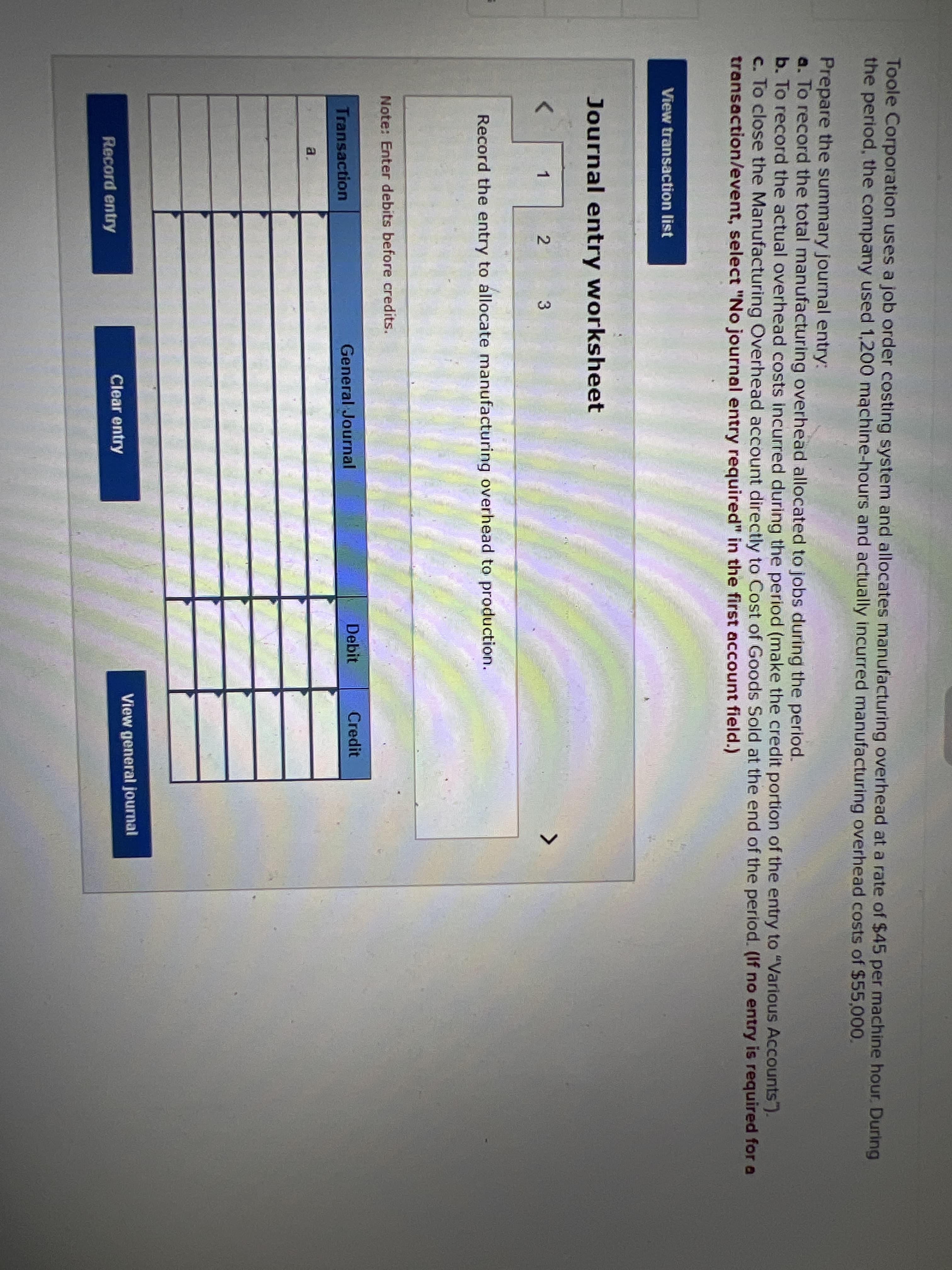 Toole Corporation uses a job order costing system and allocates manufacturing overhead at a rate of $45 per machine hour. During
the period, the company used 1,200 machine-hours and actually incurred manufacturing overhead costs of $55,00.
Prepare the summary journal entry:
a. To record the total manufacturing overhead allocated to jobs during the period.
b. To record the actual overhead costs incurred during the period (make the credit portion of the entry to "Various Accounts").
c. To close the Manufacturing Overhead account directly to Cost of Goods Sold at the end of the period. (If no entry is required for a
transaction/event, select "No journal entry required" in the first account field.)
View transaction list
Journal entry worksheet
3.
Record the entry to allocate manufacturing overhead to production.
Note: Enter debits before credits.
General Journal
Debit
Credit
Transaction
a.
View general journal
Clear entry
Record entry
2.
