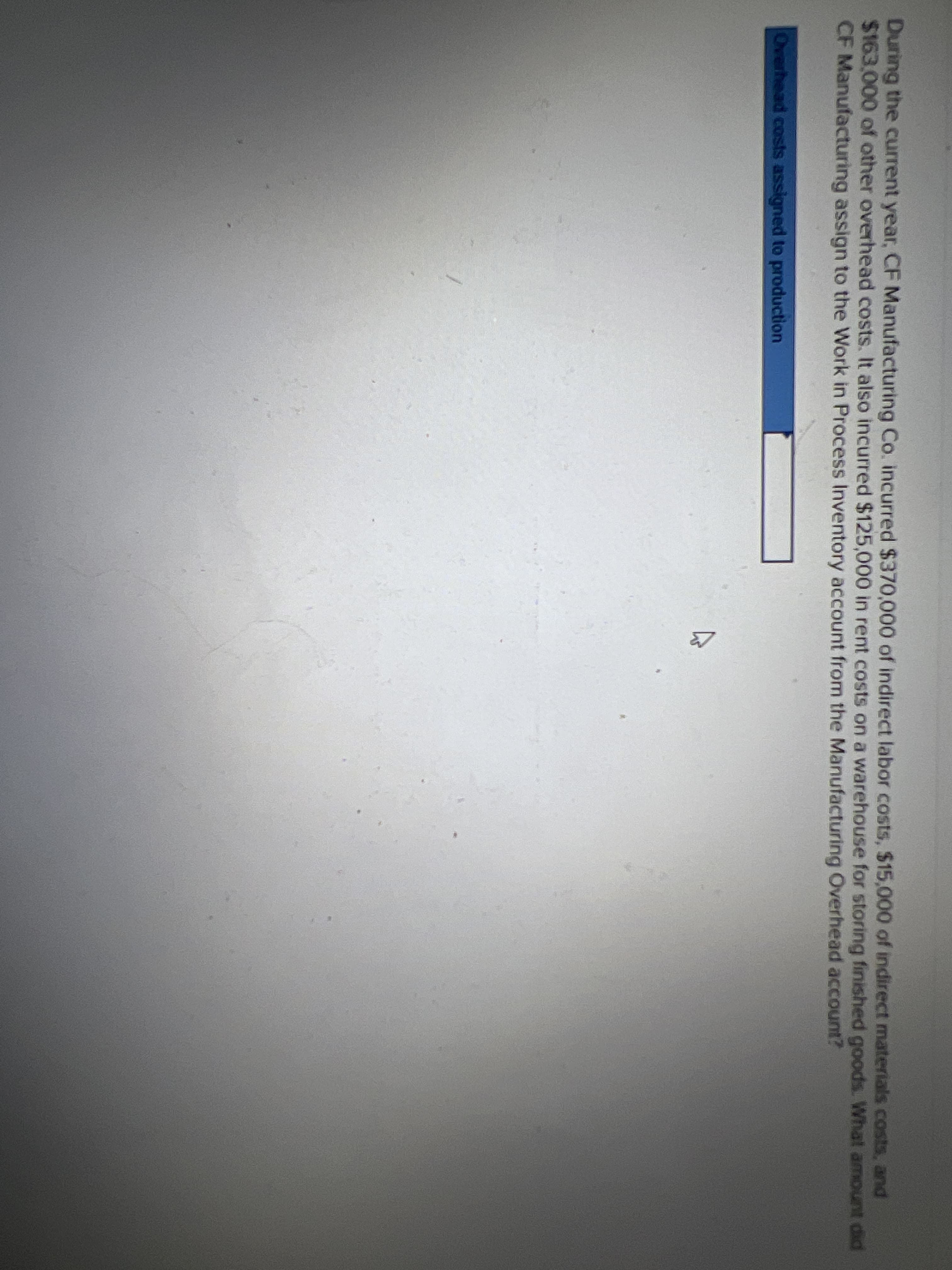 During the current year, CF Manufacturing Co. incurred $370,000 of indirect labor costs, $15,000 of indirect materials costs, and
$163,000 of other overhead costs. It also incurred $125,000 in rent costs on a warehouse for storing finished goods. What amount did
CF Manufacturing assign to the Work in Process Inventory account from the Manufacturing Overhead account?
Overhead costs assigned to production
