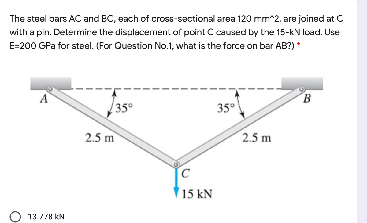 The steel bars AC and BC, each of cross-sectional area 120 mm^2, are joined at C
with a pin. Determine the displacement of point C caused by the 15-kN load. Use
E=200 GPa for steel. (For Question No.1, what is the force on bar AB?) *
A
B
35°
35°
2.5 m
2.5 m
15 kN
13.778 kN
