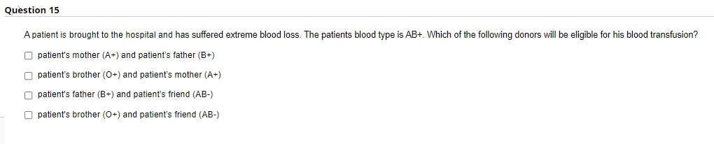 Question 15
A patient is brought to the hospital and has suffered extreme blood loss. The patients blood type is AB+. Which of the following donors will be eligible for his blood transfusion?
O patient's mother (A+) and patient's father (B+)
O patient's brother (0+) and patient's mother (A+)
O patient's father (B+) and patient's friend (AB-)
O patient's brother (0+) and patient's friend (AB-)
