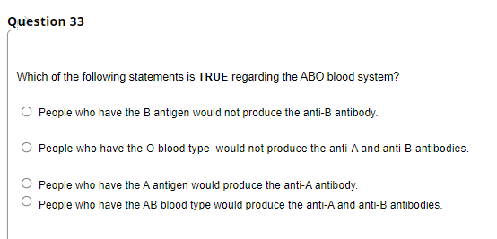 Question 33
Which of the following statements is TRUE regarding the ABO blood system?
O People who have the B antigen would not produce the anti-B antibody.
O People who have the O blood type would not produce the anti-A and anti-B antibodies.
People who have the A antigen would produce the anti-A antibody.
People who have the AB blood type would produce the anti-A and anti-B antibodies.
