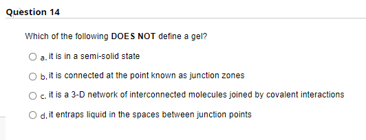 Question 14
Which of the following DOES NOT define a gel?
O a.it is in a semi-solid state
O b.it is connected at the point known as junction zones
Oc.it is a 3-D network of interconnected molecules joined by covalent interactions
d. it entraps liquid in the spaces between junction points
