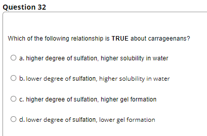 Question 32
Which of the following relationship is TRUE about carrageenans?
O a. higher degree of sulfation, higher solubility in water
O b. lower degree of sulfation, higher solubility in water
O .higher degree of sulfation, higher gel formation
d. lower degree of sulfation, lower gel formation
