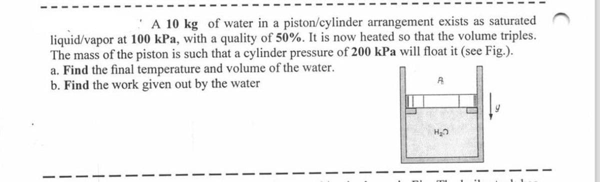 A 10 kg of water in a piston/cylinder arrangement exists as saturated
liquid/vapor at 100 kPa, with a quality of 50%. It is now heated so that the volume triples.
The mass of the piston is such that a cylinder pressure of 200 kPa will float it (see Fig.).
a. Find the final temperature and volume of the water.
b. Find the work given out by the water
P
H₂O