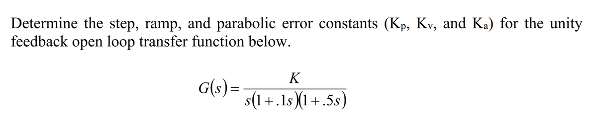 Determine the step, ramp, and parabolic error constants (Kp, Kv, and Ka) for the unity
feedback open loop transfer function below.
K
G(s) =
s(1+.1s )(1+.5s)
