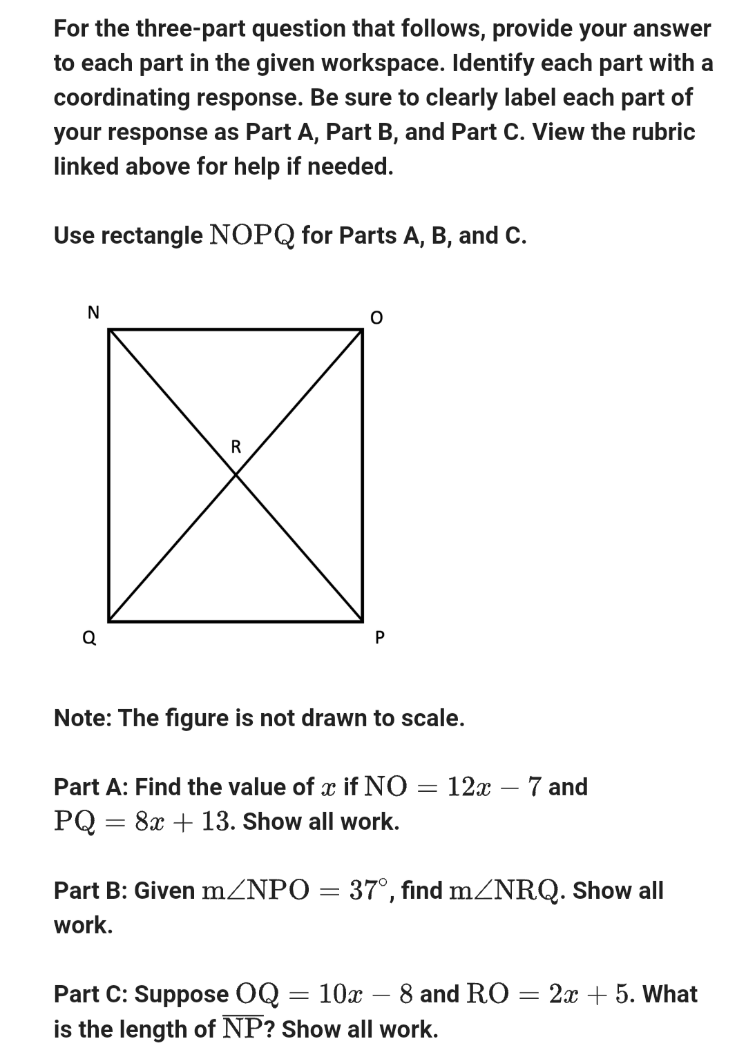 For the three-part question that follows, provide your answer
to each part in the given workspace. Identify each part with a
coordinating response. Be sure to clearly label each part of
your response as Part A, Part B, and Part C. View the rubric
linked above for help if needed.
Use rectangle NOPQ for Parts A, B, and C.
N
o
R
O
P
Note: The figure is not drawn to scale.
Part A: Find the value of x if NO :
=
PQ = 8x + 13. Show all work.
12x - 7 and
Part B: Given m/NPO = 37°, find m/NRQ. Show all
work.
Part C: Suppose OQ = 10x – 8 and RO = 2x + 5. What
is the length of NP? Show all work.
