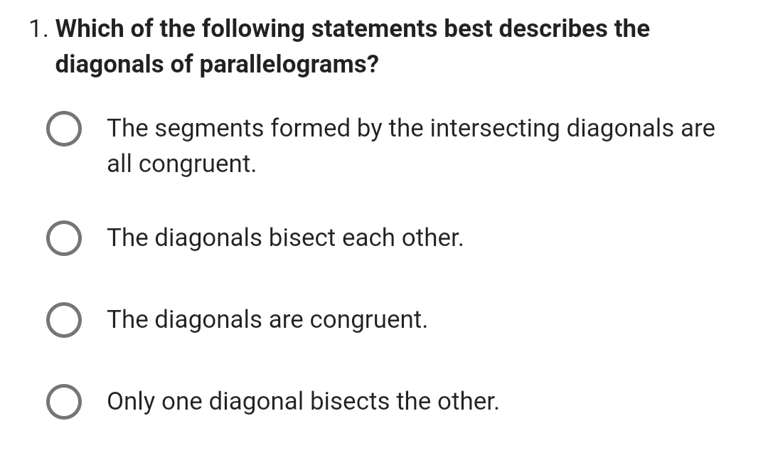 1. Which of the following statements best describes the
diagonals of parallelograms?
The segments formed by the intersecting diagonals are
all congruent.
The diagonals bisect each other.
The diagonals are congruent.
Only one diagonal bisects the other.