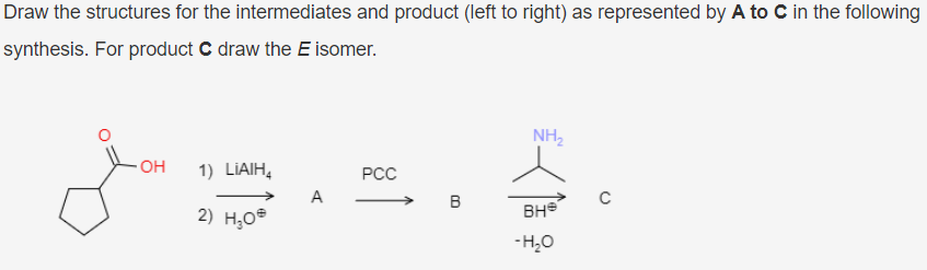 Draw the structures for the intermediates and product (left to right) as represented by A to C in the following
synthesis. For product C draw the E isomer.
NH2
OH
1) LIAIH,
РСС
A
B
2) H,O®
BH
-H,0
