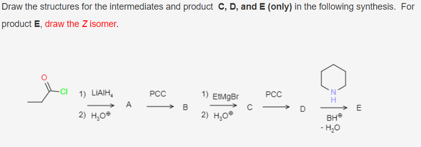 Draw the structures for the intermediates and product C, D, and E (only) in the following synthesis. For
product E, draw the Z isomer.
-CI 1) LIAIH,
РСС
1) EtMgBr
РСС
A
2) Н,ое
2) H,O®
BH®
- H,0
