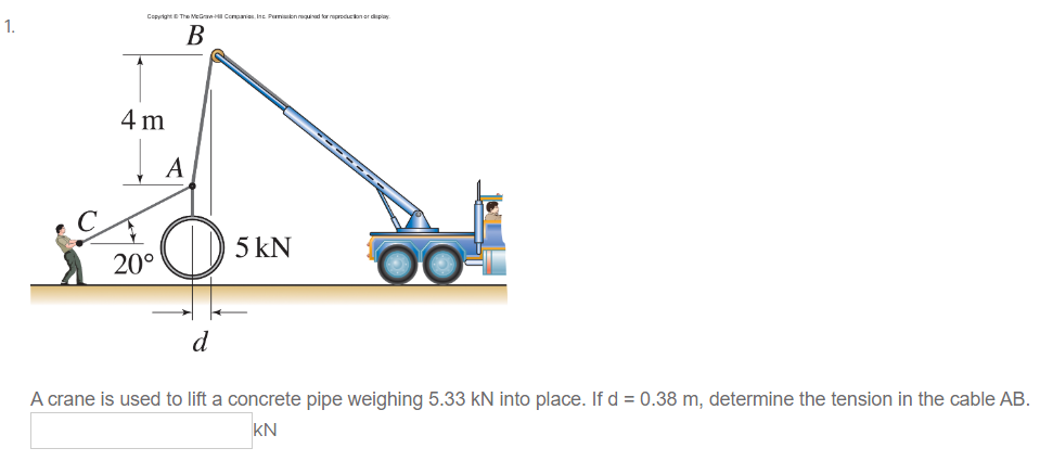 1.
Copyright © The McGraw-H Companies, Inc. Permission required for production or display
B
4 m
Į
20°
A
5 kN
d
A crane is used to lift a concrete pipe weighing 5.33 KN into place. If d = 0.38 m, determine the tension in the cable AB.
KN