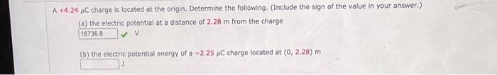 A +4.24 μC charge is located at the origin. Determine the following. (Include the sign of the value in your answer.)
(a) the electric potential at a distance of 2.28 m from the charge
16736.8
(b) the electric potential energy of a -2.25 μC charge located at (0, 2.28) m