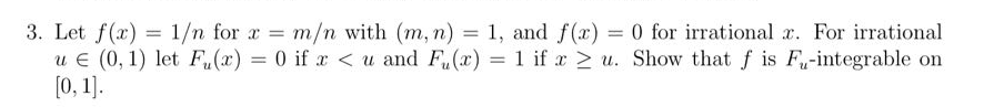 3. Let f(x) = 1/n for x = m/n with (m, n) = 1, and f(x) = 0 for irrational x. For irrational
u € (0, 1) let Fu(x) = 0 if x < u and F(x) = 1 if x ≥ u. Show that f is F-integrable on
[0, 1].
