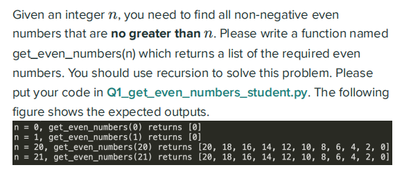 Given an integer n, you need to find all non-negative even
numbers that are no greater than n. Please write a function named
get_even_numbers(n) which returns a list of the required even
numbers. You should use recursion to solve this problem. Please
put your code in Q1_get_even_numbers_student.py. The following
figure shows the expected outputs.
0, get_even_numbers(0) returns [0]
n = 1, get_even_numbers (1) returns [0]
n = 20, get_even_numbers (20) returns [20, 18, 16, 14, 12, 10, 8, 6, 4, 2, 0]
n = 21, get_even_numbers (21) returns [20, 18, 16, 14, 12, 10, 8, 6, 4, 2, 0]
In =
