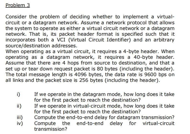 Problem 3
Consider the problem of deciding whether to implement a virtual-
circuit or a datagram network. Assume a network protocol that allows
the system to operate as either a virtual circuit network or a datagram
network. That is, its packet header format is specified such that it
incorporates both a VCI (Virtual Circuit Identifier) and an arbitrary
source/destination addresses.
When operating as a virtual circuit, it requires a 4-byte header. When
operating as a datagram network, it requires a 40-byte header.
Assume that there are 4 hops from source to destination, and that a
set up or tear down request packet is 80 bytes (including the header).
The total message length is 4096 bytes, the data rate is 9600 bps on
all links and the packet size is 256 bytes (including the header).
i)
If we operate in the datagram mode, how long does it take
for the first packet to reach the destination?
If we operate in virtual-circuit mode, how long does it take
for the first packet to reach the destination?
Compute the end-to-end delay for datagram transmission?
Compute the end-to-end
transmission?
ii)
iii)
iv)
delay for virtual-circuit
