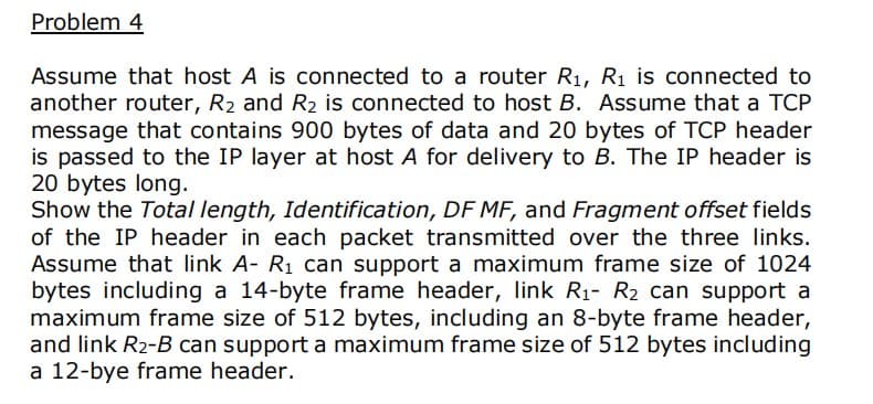 Problem 4
Assume that host A is connected to a router R1, Rị is connected to
another router, R2 and R2 is connected to host B. Assume that a TCP
message that contains 900 bytes of data and 20 bytes of TCP header
is passed to the IP layer at host A for delivery to B. The IP header is
20 bytes long.
Show the Total length, Identification, DF MF, and Fragment offset fields
of the IP header in each packet transmitted over the three links.
Assume that link A- R1 can support a maximum frame size of 1024
bytes including a 14-byte frame header, link R1- R2 can support a
maximum frame size of 512 bytes, including an 8-byte frame header,
and link R2-B can support a maximum frame size of 512 bytes including
a 12-bye frame header.
