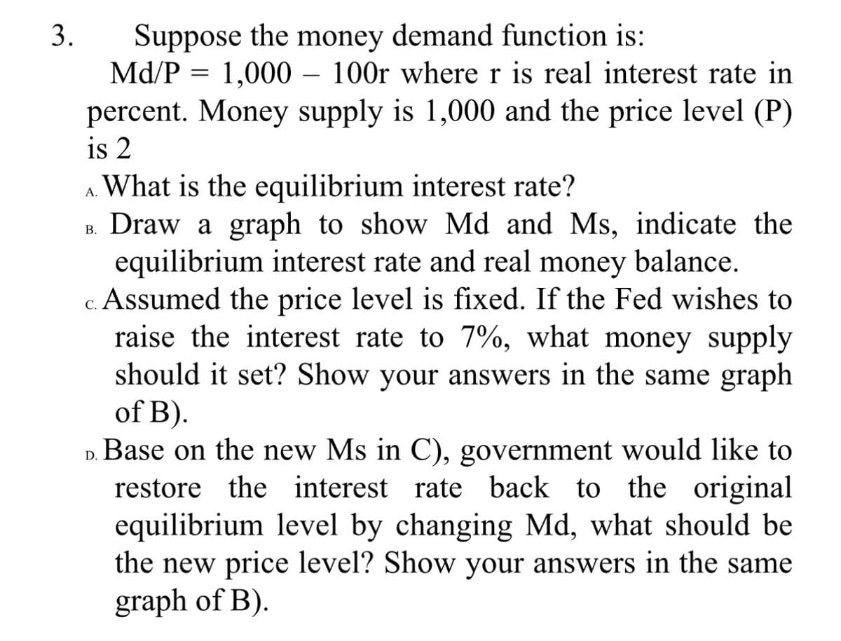 3.
Suppose the money demand function is:
Md/P = 1,000 - 100r where r is real interest rate in
percent. Money supply is 1,000 and the price level (P)
is 2
What is the equilibrium interest rate?
Draw a graph to show Md and Ms, indicate the
equilibrium interest rate and real money balance.
c. Assumed the price level is fixed. If the Fed wishes to
raise the interest rate to 7%, what money supply
should it set? Show your answers in the same graph
of B).
B.
D. Base on the new Ms in C), government would like to
restore the interest rate back to the original
equilibrium level by changing Md, what should be
the new price level? Show your answers in the same
graph of B).