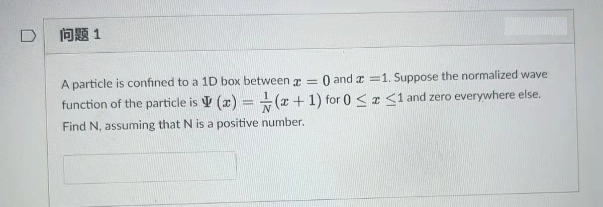 问题1
A particle is confined to a 1D box between x =
O and x =1. Suppose the normalized wave
function of the particle is V (x) = ÷(x+1) for 0 < x <1 and zero everywhere else.
Find N, assuming that N is a positive number.
