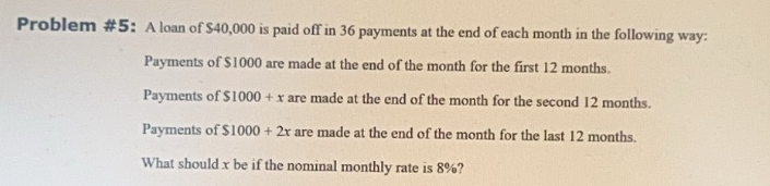 Problem #5: A loan of $40,000 is paid off in 36 payments at the end of each month in the following way:
Payments of $1000 are made at the end of the month for the first 12 months.
Payments of $1000 + x are made at the end of the month for the second 12 months.
Payments of $1000 + 2x are made at the end of the month for the last 12 months.
What should x be if the nominal monthly rate is 8%?