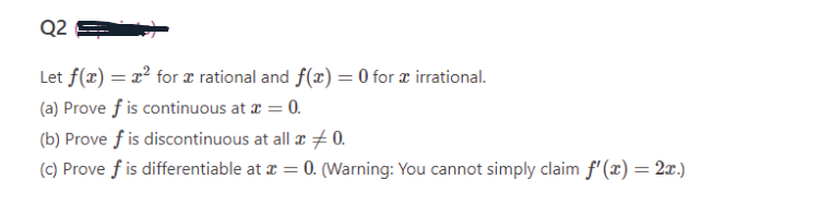 Q2
Let f(x) = x² for æ rational and f(x) = 0 for x irrational.
(a) Prove f is continuous at x = 0.
(b) Prove f is discontinuous at all x 0.
(c) Prove f is differentiable at x = 0. (Warning: You cannot simply claim f'(x) = 2x.)