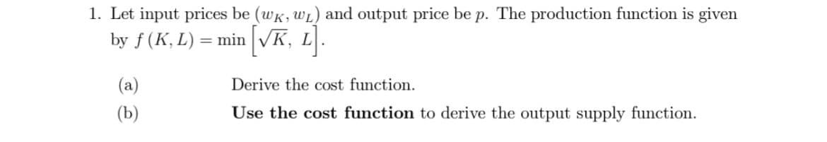 1. Let input prices be (wK, WL) and output price be p. The production function is given
by f (K, L) = min [√K, L].
(b)
Derive the cost function.
Use the cost function to derive the output supply function.